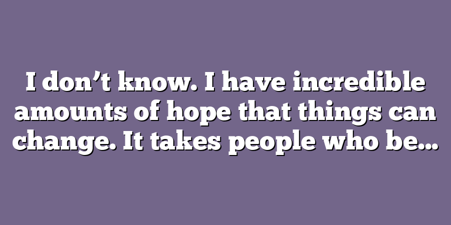 I don’t know. I have incredible amounts of hope that things can change. It takes people who be...