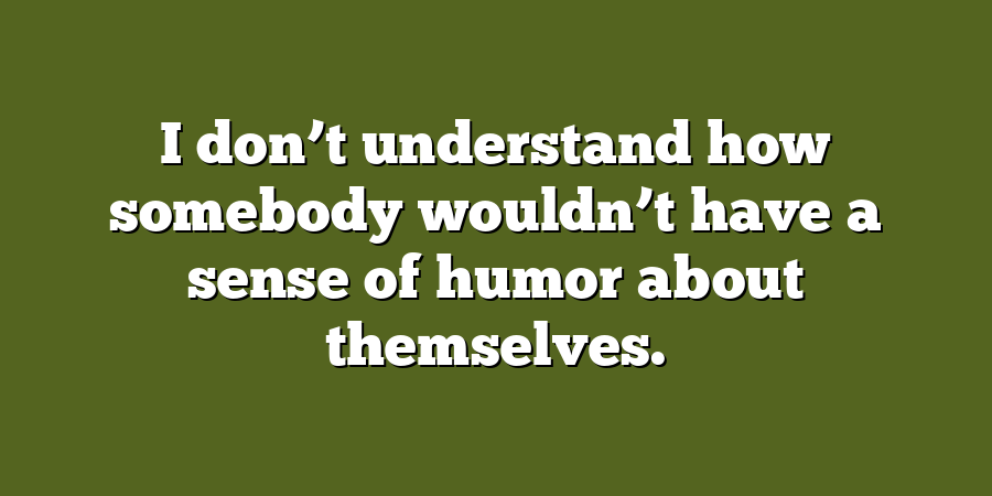 I don’t understand how somebody wouldn’t have a sense of humor about themselves.