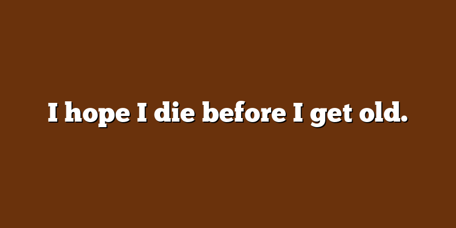 I hope I die before I get old.