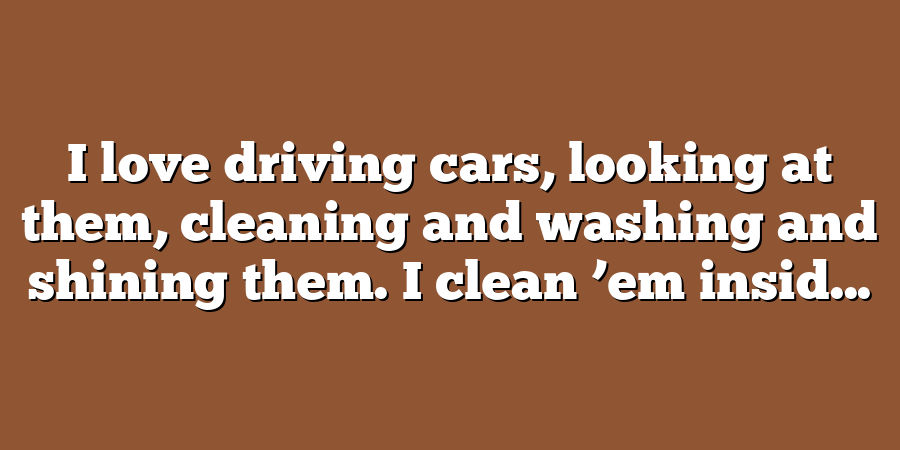 I love driving cars, looking at them, cleaning and washing and shining them. I clean ’em insid...