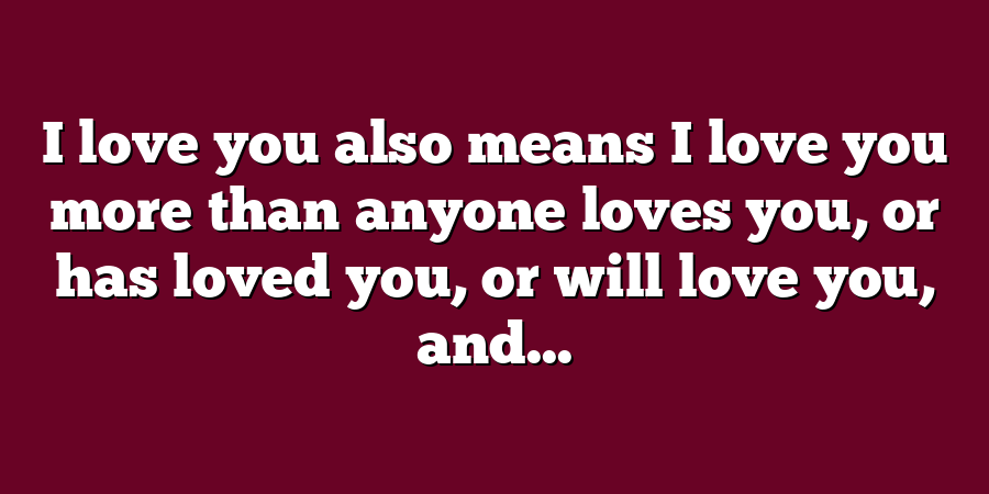 I love you also means I love you more than anyone loves you, or has loved you, or will love you, and...