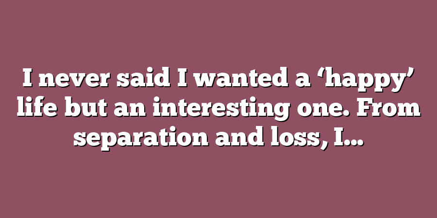 I never said I wanted a ‘happy’ life but an interesting one. From separation and loss, I...