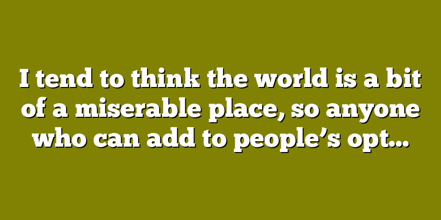 I tend to think the world is a bit of a miserable place, so anyone who can add to people’s opt...