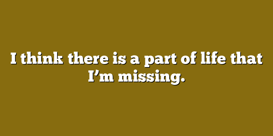 I think there is a part of life that I’m missing.