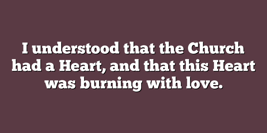 I understood that the Church had a Heart, and that this Heart was burning with love.