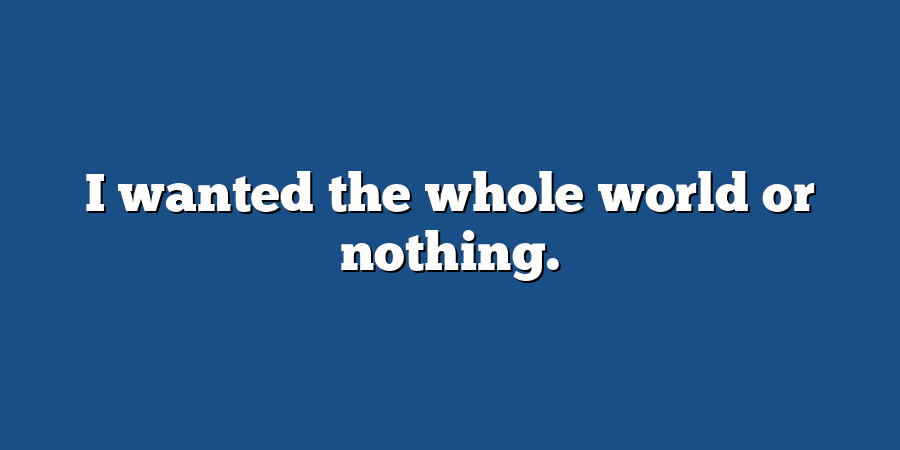 I wanted the whole world or nothing.