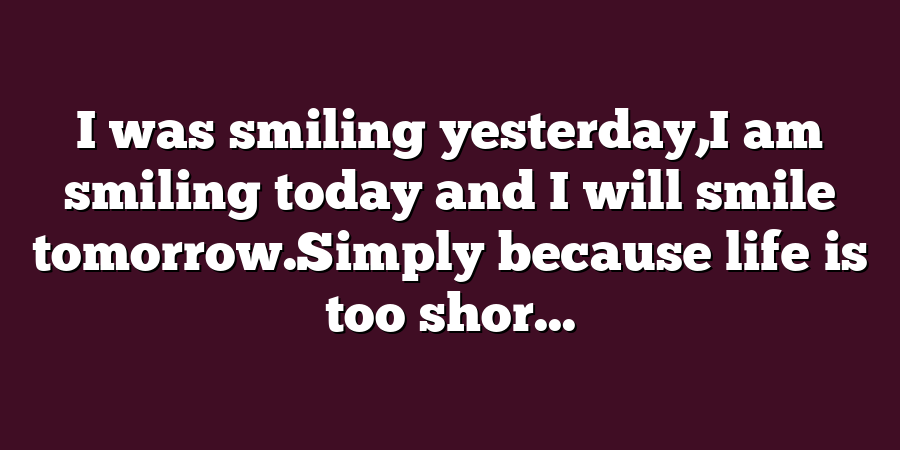 I was smiling yesterday,I am smiling today and I will smile tomorrow.Simply because life is too shor...