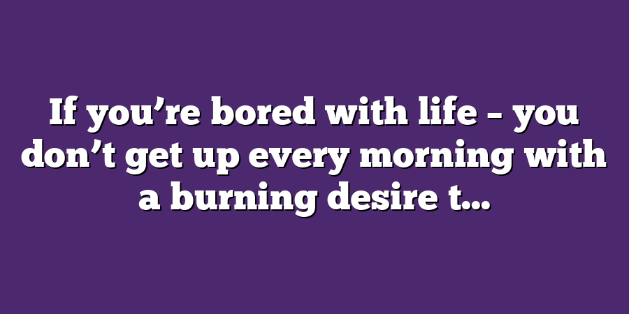 If you’re bored with life – you don’t get up every morning with a burning desire t...