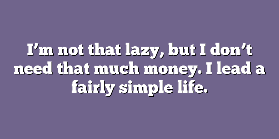 I’m not that lazy, but I don’t need that much money. I lead a fairly simple life.