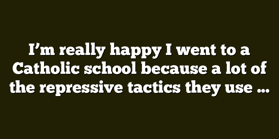 I’m really happy I went to a Catholic school because a lot of the repressive tactics they use ...