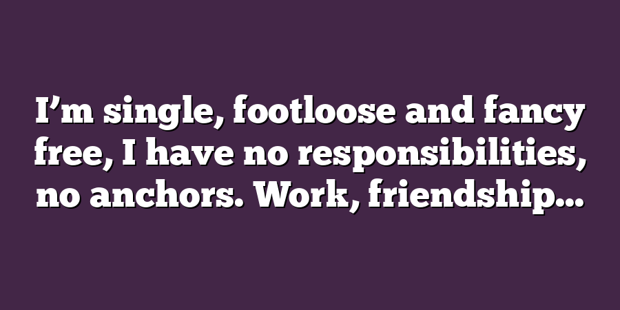 I’m single, footloose and fancy free, I have no responsibilities, no anchors. Work, friendship...