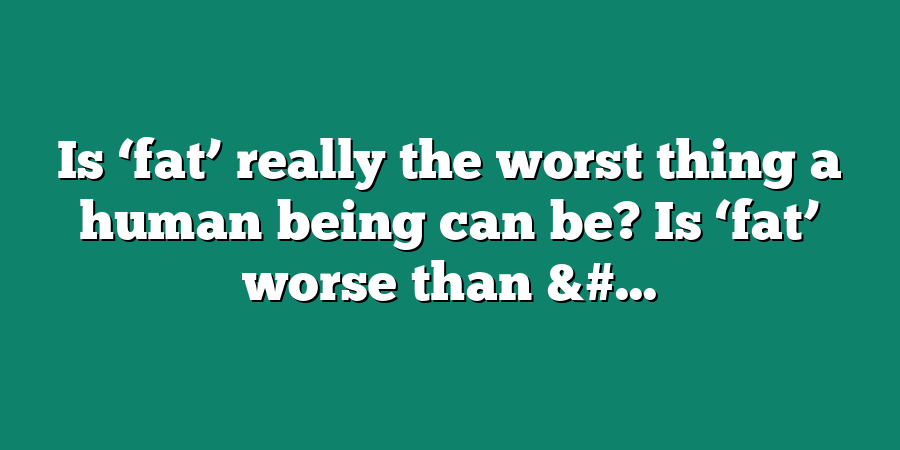 Is ‘fat’ really the worst thing a human being can be? Is ‘fat’ worse than &#...