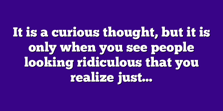 It is a curious thought, but it is only when you see people looking ridiculous that you realize just...