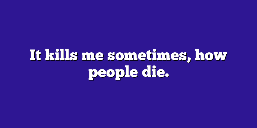 It kills me sometimes, how people die.