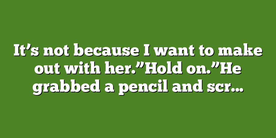 It’s not because I want to make out with her.”Hold on.”He grabbed a pencil and scr...