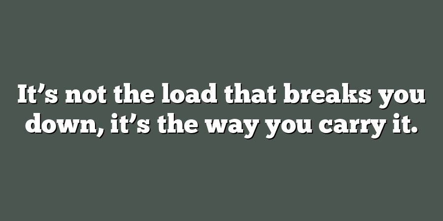 It’s not the load that breaks you down, it’s the way you carry it.