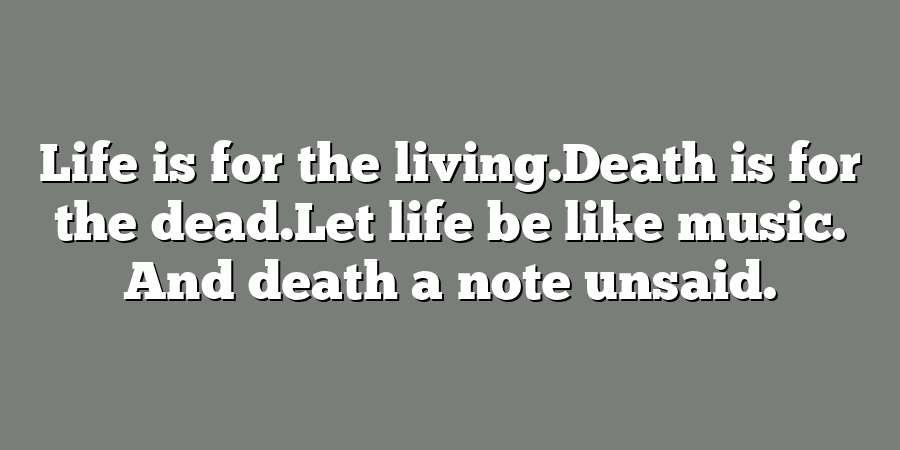 Life is for the living.Death is for the dead.Let life be like music. And death a note unsaid.