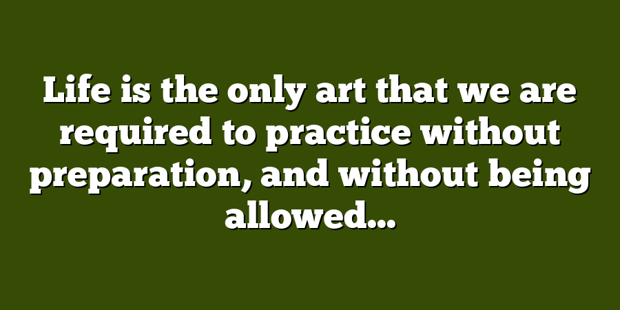 Life is the only art that we are required to practice without preparation, and without being allowed...