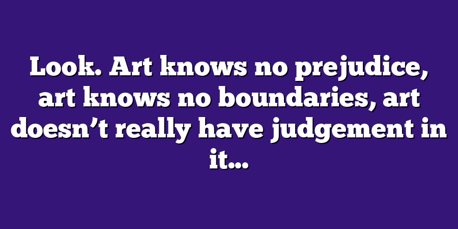 Look. Art knows no prejudice, art knows no boundaries, art doesn’t really have judgement in it...