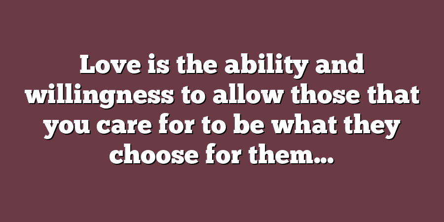 Love is the ability and willingness to allow those that you care for to be what they choose for them...