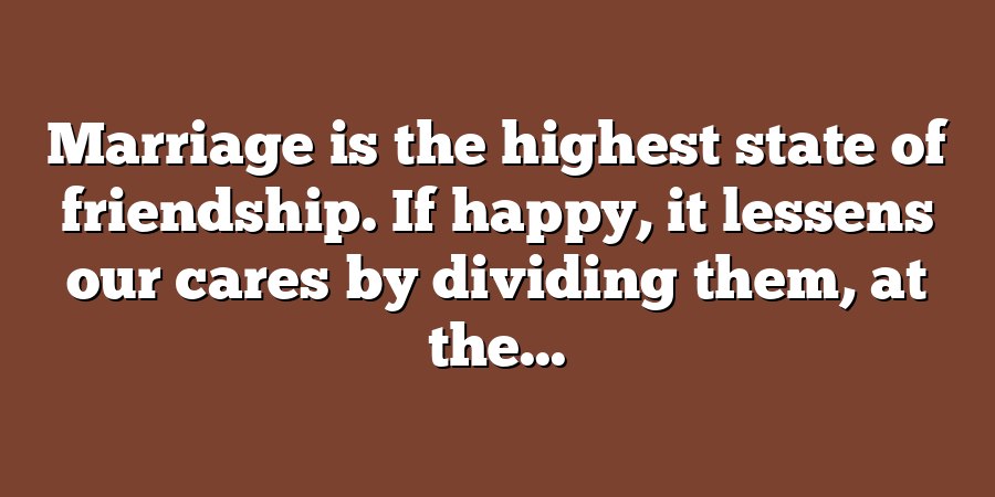 Marriage is the highest state of friendship. If happy, it lessens our cares by dividing them, at the...