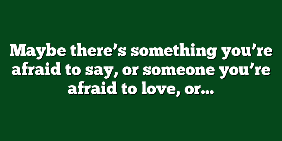 Maybe there’s something you’re afraid to say, or someone you’re afraid to love, or...