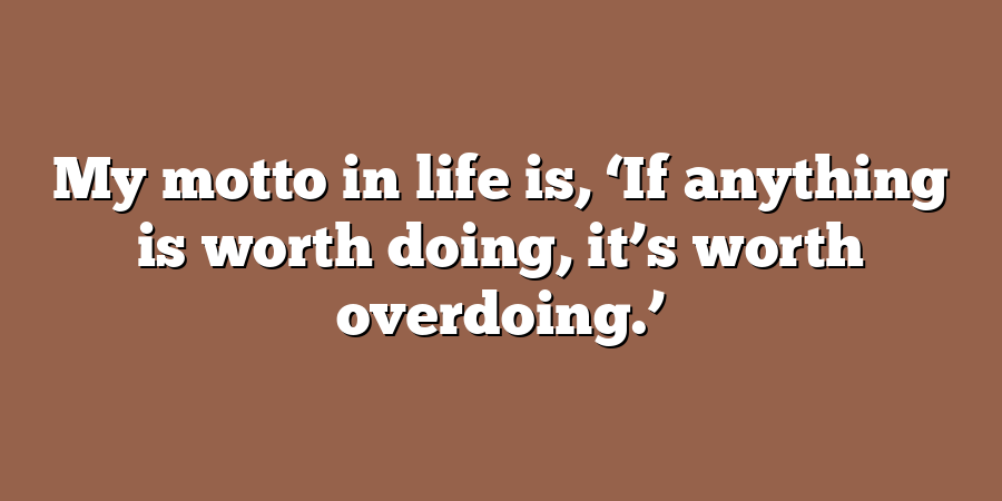 My motto in life is, ‘If anything is worth doing, it’s worth overdoing.’