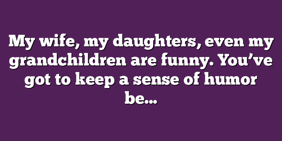 My wife, my daughters, even my grandchildren are funny. You’ve got to keep a sense of humor be...