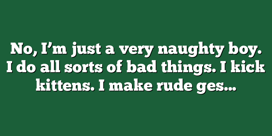 No, I’m just a very naughty boy. I do all sorts of bad things. I kick kittens. I make rude ges...