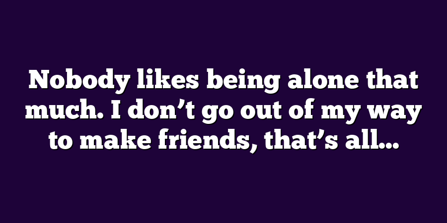 Nobody likes being alone that much. I don’t go out of my way to make friends, that’s all...