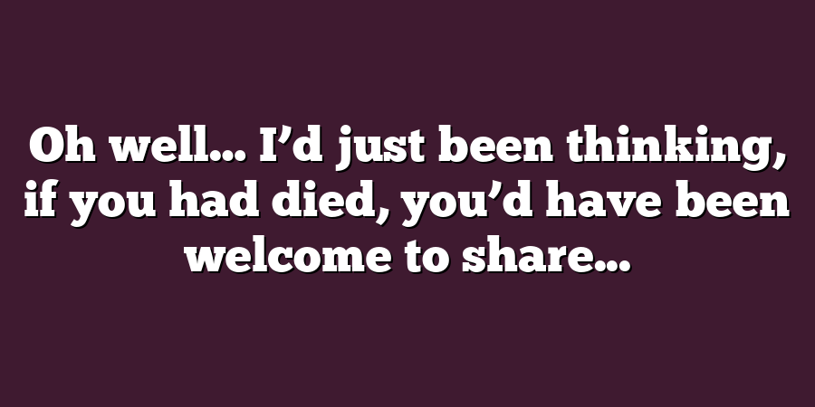 Oh well… I’d just been thinking, if you had died, you’d have been welcome to share...