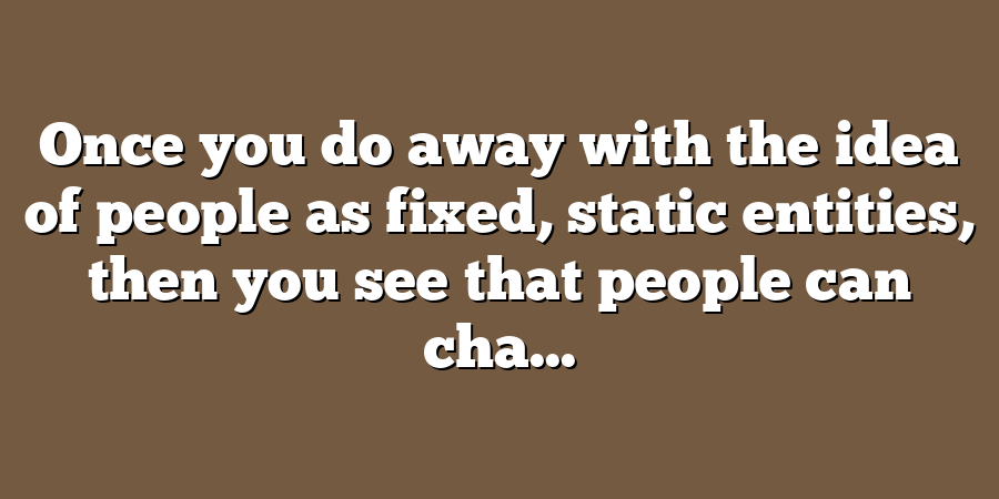 Once you do away with the idea of people as fixed, static entities, then you see that people can cha...