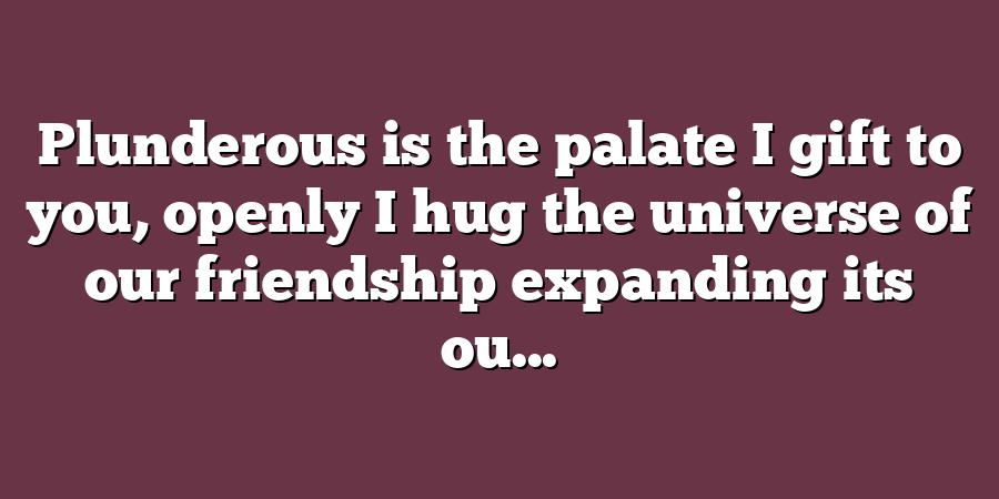 Plunderous is the palate I gift to you, openly I hug the universe of our friendship expanding its ou...