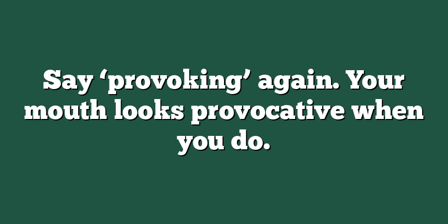 Say ‘provoking’ again. Your mouth looks provocative when you do.