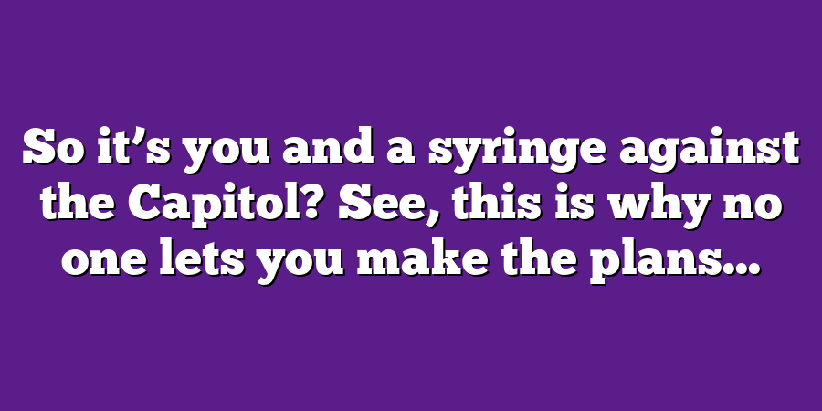 So it’s you and a syringe against the Capitol? See, this is why no one lets you make the plans...