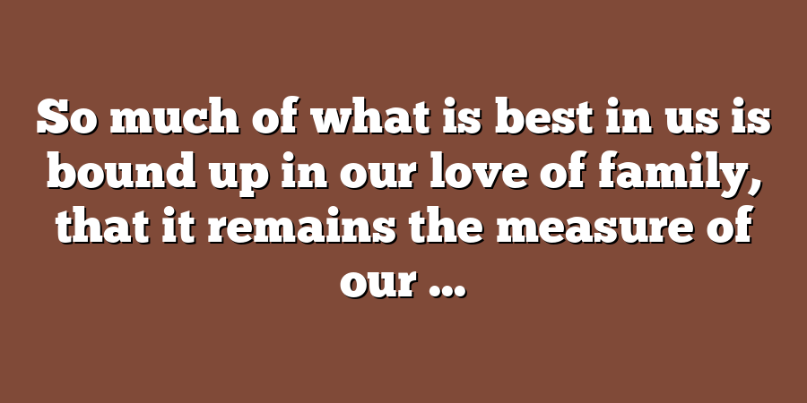 So much of what is best in us is bound up in our love of family, that it remains the measure of our ...