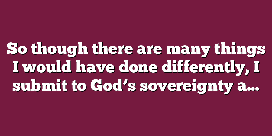 So though there are many things I would have done differently, I submit to God’s sovereignty a...