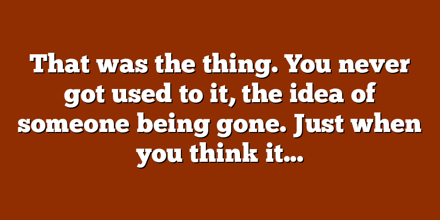 That was the thing. You never got used to it, the idea of someone being gone. Just when you think it...