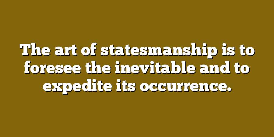 The art of statesmanship is to foresee the inevitable and to expedite its occurrence.