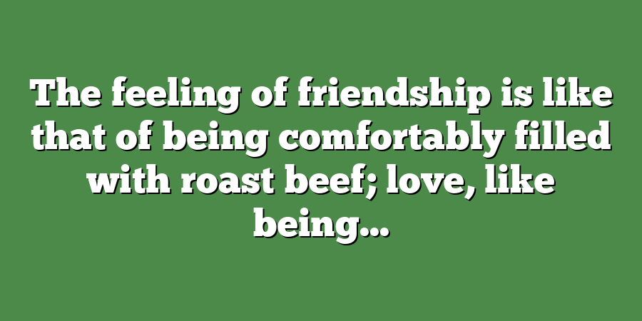 The feeling of friendship is like that of being comfortably filled with roast beef; love, like being...