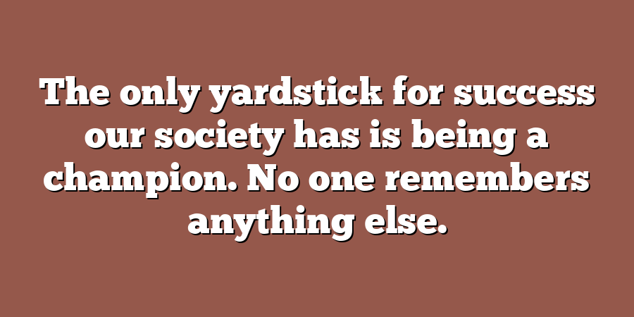 The only yardstick for success our society has is being a champion. No one remembers anything else.