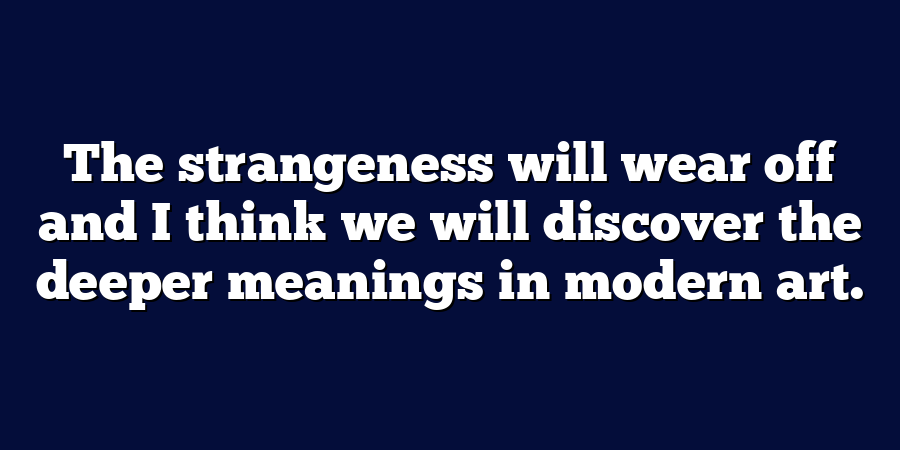 The strangeness will wear off and I think we will discover the deeper meanings in modern art.