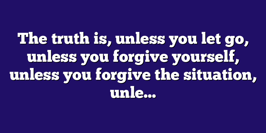 The truth is, unless you let go, unless you forgive yourself, unless you forgive the situation, unle...