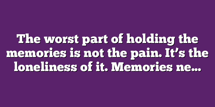 The worst part of holding the memories is not the pain. It’s the loneliness of it. Memories ne...