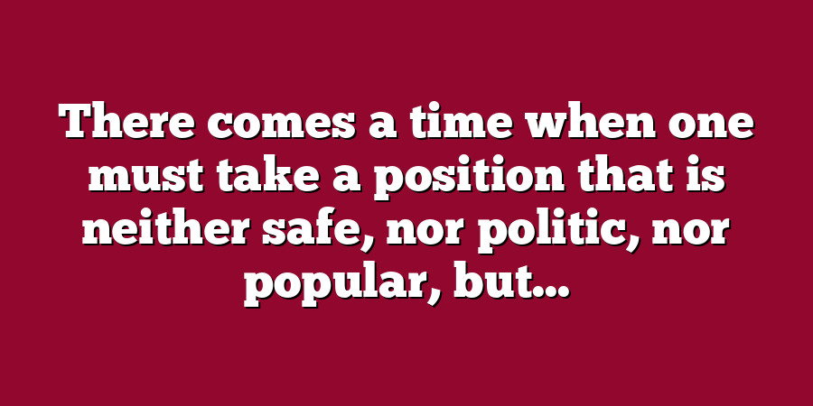 There comes a time when one must take a position that is neither safe, nor politic, nor popular, but...