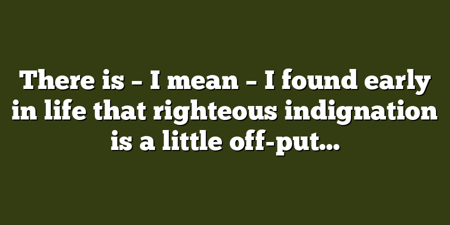 There is – I mean – I found early in life that righteous indignation is a little off-put...