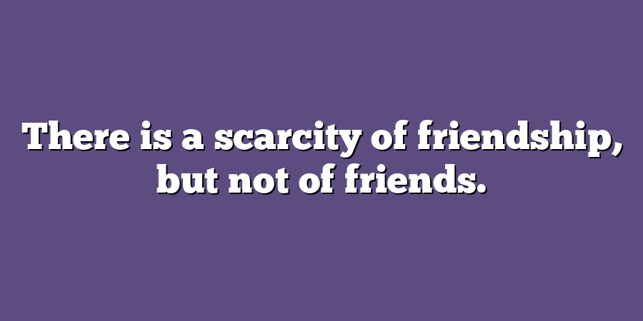 There is a scarcity of friendship, but not of friends.