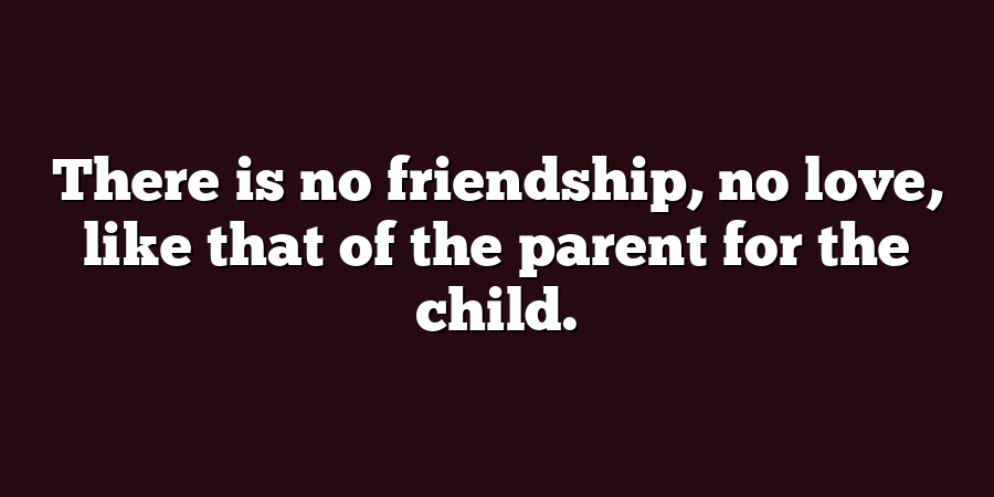 There is no friendship, no love, like that of the parent for the child.