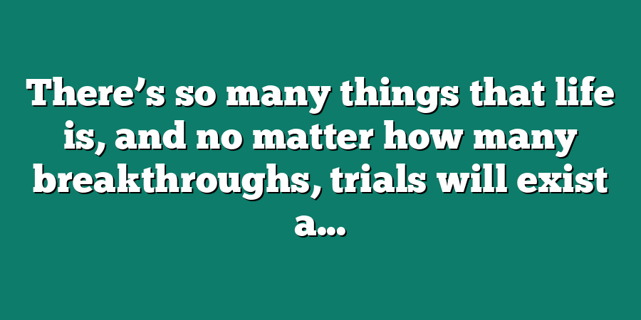 There’s so many things that life is, and no matter how many breakthroughs, trials will exist a...