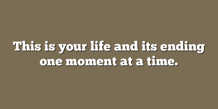 This is your life and its ending one moment at a time.